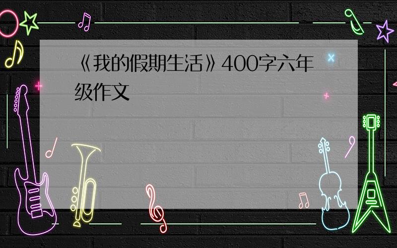 《我的假期生活》400字六年级作文