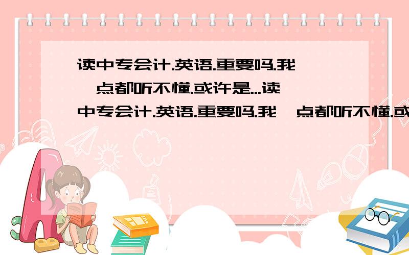 读中专会计.英语.重要吗.我一点都听不懂.或许是...读中专会计.英语.重要吗.我一点都听不懂.或许是基础太差了.以前初中的时候.上课没听.