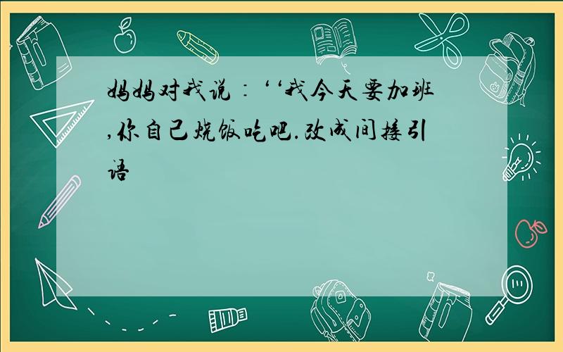 妈妈对我说∶‘‘我今天要加班,你自己烧饭吃吧.改成间接引语