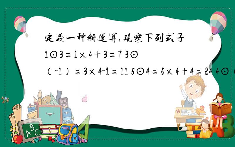 定义一种新运算,观察下列式子1⊙3=1×4+3=7 3⊙（-1）=3×4-1=11 5⊙4=5×4+4=24 4⊙（-3）=4×4-3=13定义一种新运算：观察下列式：1⊙3=1×4+3=7 3⊙（-1）=3×4-1=11 5⊙4=5×4+4=24 4⊙（-3）=4×4-3=13（1）请你想