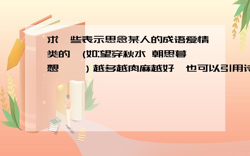 求一些表示思念某人的成语爱情类的,(如:望穿秋水 朝思暮想……）越多越肉麻越好,也可以引用诗经上的代表语句