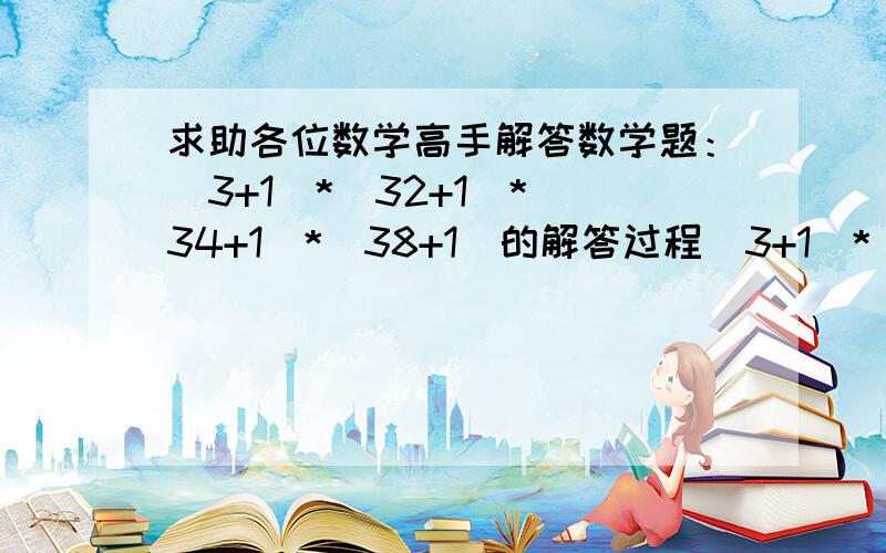 求助各位数学高手解答数学题：(3+1)*(32+1)*(34+1)*(38+1)的解答过程(3+1)*(32+1)*(34+1)*(38+1)   详细的解答过程