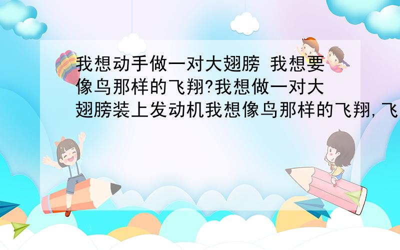 我想动手做一对大翅膀 我想要像鸟那样的飞翔?我想做一对大翅膀装上发动机我想像鸟那样的飞翔,飞到我想要去的任何可以到达的地方!我真的好想好想!有没有这方面的科学家给我提供一些