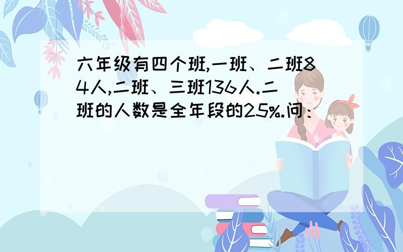 六年级有四个班,一班、二班84人,二班、三班136人.二班的人数是全年段的25%.问：