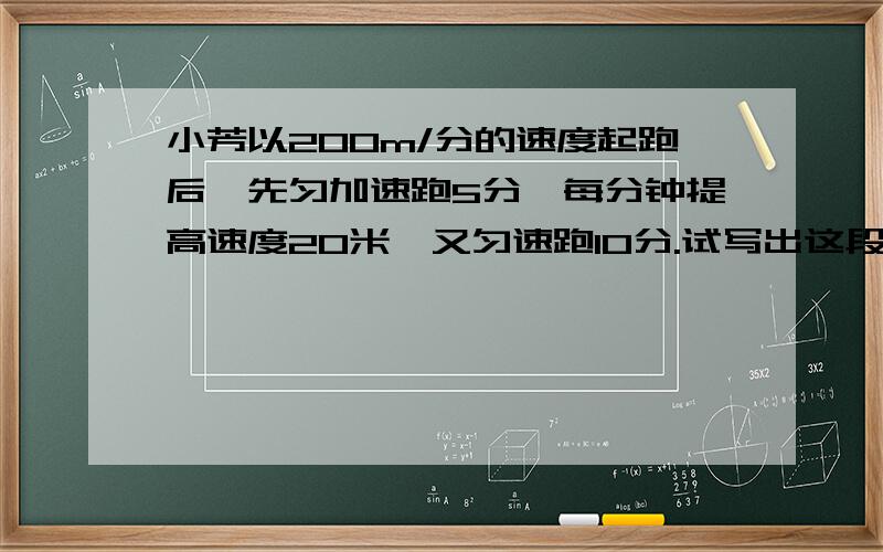 小芳以200m/分的速度起跑后,先匀加速跑5分,每分钟提高速度20米,又匀速跑10分.试写出这段时间里她跑步速度y（m/分）随跑步时间x（分）变化的函数关系式,并画出图像