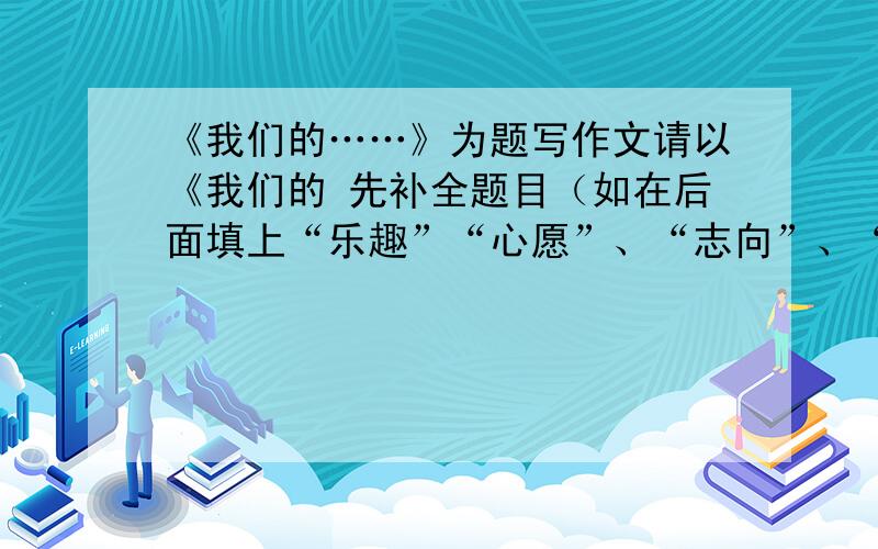 《我们的……》为题写作文请以《我们的 先补全题目（如在后面填上“乐趣”“心愿”、“志向”、“友谊”、“苦恼”、“课余生活”、“财富”,再写一篇300字的作文