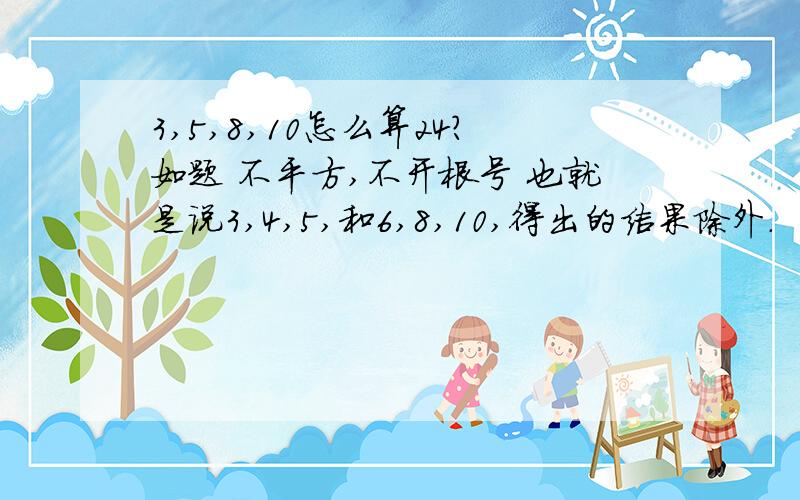 3,5,8,10怎么算24?如题 不平方,不开根号 也就是说3,4,5,和6,8,10,得出的结果除外.