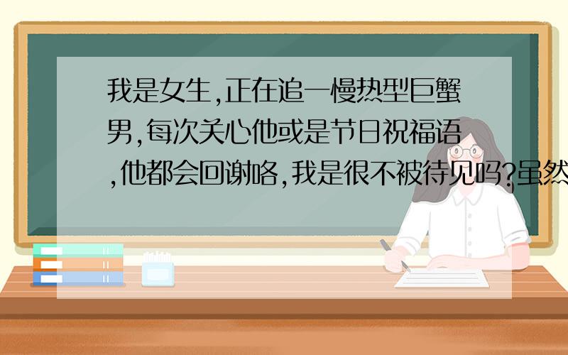 我是女生,正在追一慢热型巨蟹男,每次关心他或是节日祝福语,他都会回谢咯,我是很不被待见吗?虽然我们真的不熟,但是应该感觉的出来我对他有意思啊.他对他周围的女生朋友都很正常的聊天