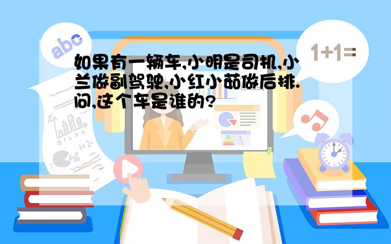 如果有一辆车,小明是司机,小兰做副驾驶,小红小茹做后排.问,这个车是谁的?