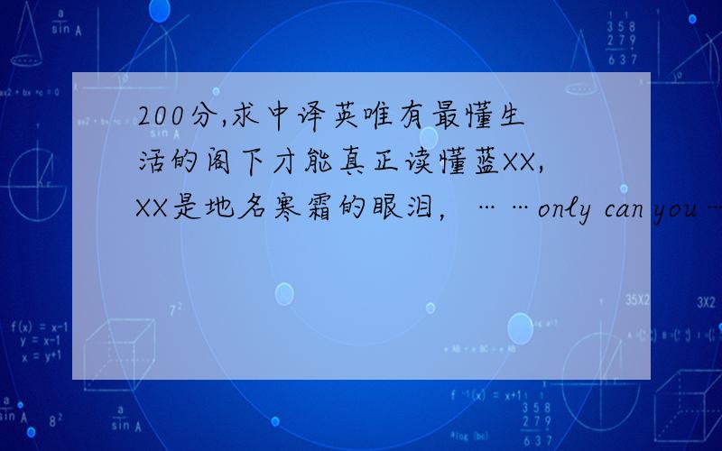 200分,求中译英唯有最懂生活的阁下才能真正读懂蓝XX,XX是地名寒霜的眼泪，……only can you……，can you？姐姐你有没有点语法常识啊还跟我吹