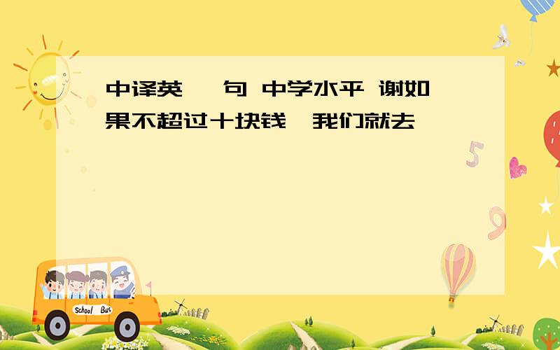 中译英 一句 中学水平 谢如果不超过十块钱,我们就去