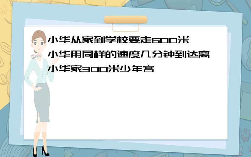 小华从家到学校要走600米,小华用同样的速度几分钟到达离小华家300米少年宫