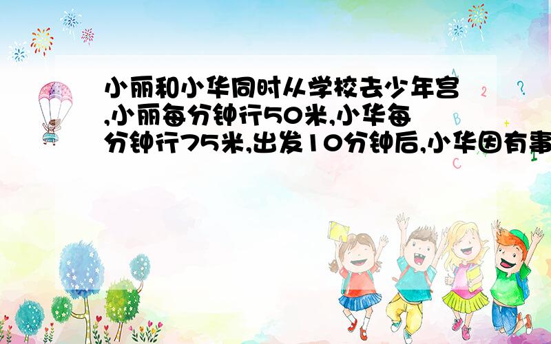 小丽和小华同时从学校去少年宫,小丽每分钟行50米,小华每分钟行75米,出发10分钟后,小华因有事返回到学校又耽搁了10分钟,然后在动身追小丽.小华还要多久追上小丽?   急