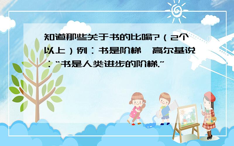 知道那些关于书的比喻?（2个以上）例：书是阶梯—高尔基说：“书是人类进步的阶梯.”