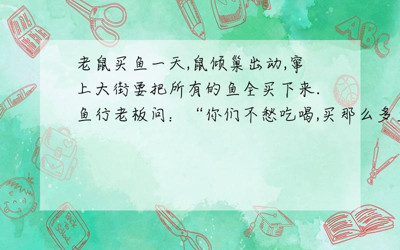 老鼠买鱼一天,鼠倾巢出动,窜上大街要把所有的鱼全买下来.鱼行老板问：“你们不愁吃喝,买那么多鱼干啥?” “虽不愁吃喝,可要平安无事总得破费些钱财呀!”老鼠狡黠地笑了笑.鱼行老板听