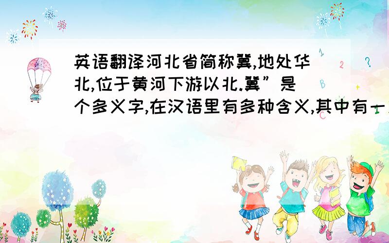 英语翻译河北省简称冀,地处华北,位于黄河下游以北.冀”是个多义字,在汉语里有多种含义,其中有一义是“希望”的意思.在汉语的书面语言中,就有“希冀”、“冀望”、“期冀”这些词.所