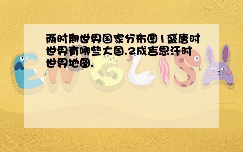 两时期世界国家分布图1盛唐时世界有哪些大国.2成吉思汗时世界地图.