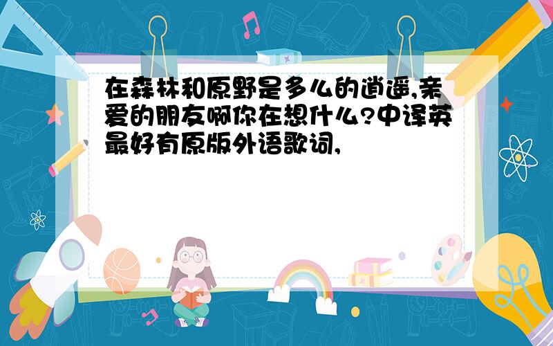 在森林和原野是多么的逍遥,亲爱的朋友啊你在想什么?中译英最好有原版外语歌词,