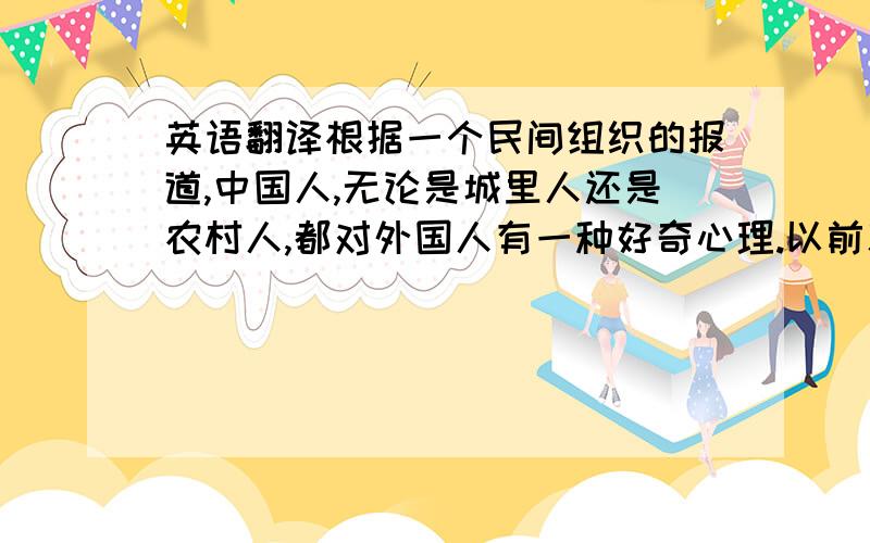 英语翻译根据一个民间组织的报道,中国人,无论是城里人还是农村人,都对外国人有一种好奇心理.以前就更是如此了,据说那时人们会因为他们的外表和他们的与众不同的衣着而对他们退避三