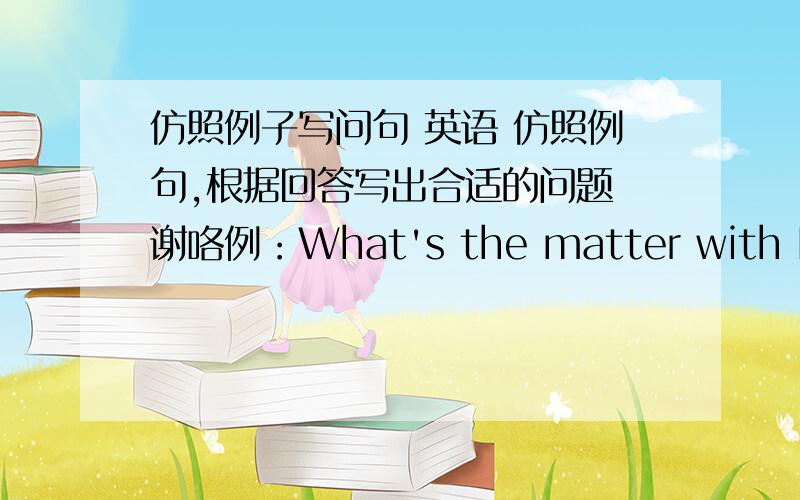 仿照例子写问句 英语 仿照例句,根据回答写出合适的问题 谢咯例：What's the matter with Lucy?or How's Lucy?Lucy isn't very well.1.______________________?John's report?It was excellent!2.______________________?He came top.3.____