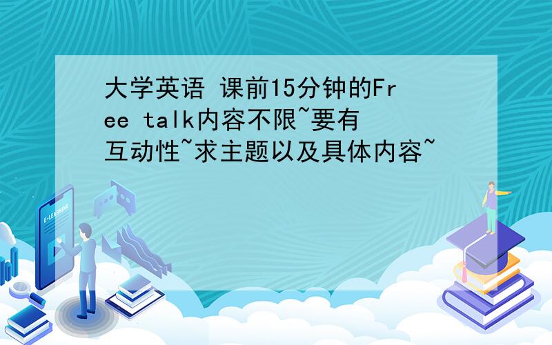 大学英语 课前15分钟的Free talk内容不限~要有互动性~求主题以及具体内容~