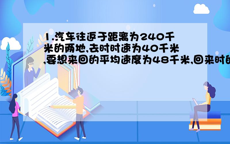 1.汽车往返于距离为240千米的两地,去时时速为40千米,要想来回的平均速度为48千米,回来时的时速应为多少2.某山庄环湖路全长5400米,沿湖边每隔9米种一颗杨柳树,每3棵树之间安放一条长椅,共