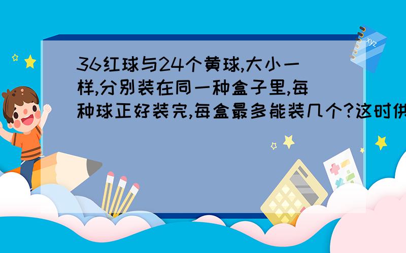 36红球与24个黄球,大小一样,分别装在同一种盒子里,每种球正好装完,每盒最多能装几个?这时供需几个盒子?