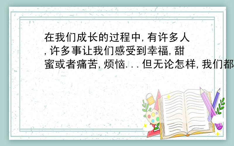 在我们成长的过程中,有许多人,许多事让我们感受到幸福,甜蜜或者痛苦,烦恼...但无论怎样,我们都有了精彩的人生体验,获得了宝贵的人生财富.请以“成长中的快乐和烦恼”写一篇文章,文笔