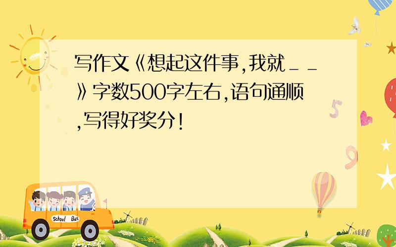 写作文《想起这件事,我就＿＿》字数500字左右,语句通顺,写得好奖分!