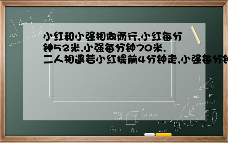 小红和小强相向而行,小红每分钟52米,小强每分钟70米,二人相遇若小红提前4分钟走,小强每分钟90米,两人相遇,小红和小强两家相距多少米?等会就交卷了!