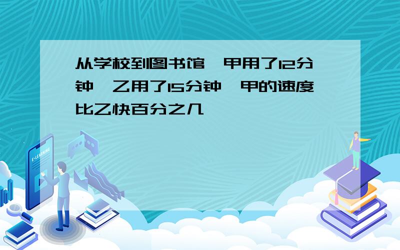 从学校到图书馆,甲用了12分钟,乙用了15分钟,甲的速度比乙快百分之几