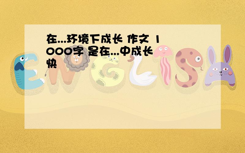 在...环境下成长 作文 1000字 是在...中成长 快