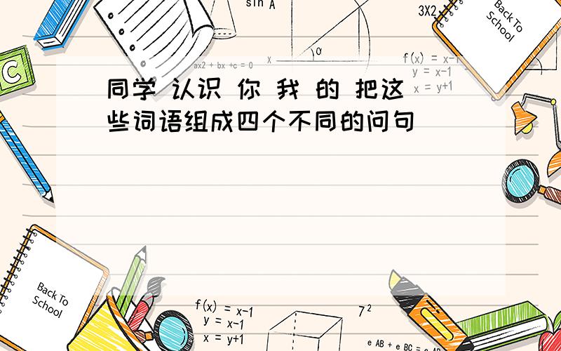 同学 认识 你 我 的 把这些词语组成四个不同的问句