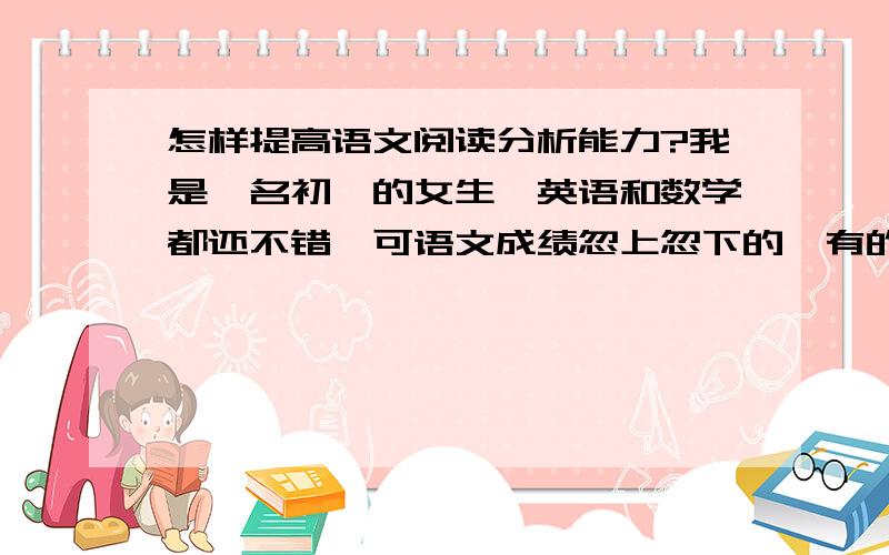 怎样提高语文阅读分析能力?我是一名初一的女生,英语和数学都还不错,可语文成绩忽上忽下的,有的时候语文能考第一,有的时候又落了下去.仔细观察一下试卷,原来都取决于我阅读分析做得怎