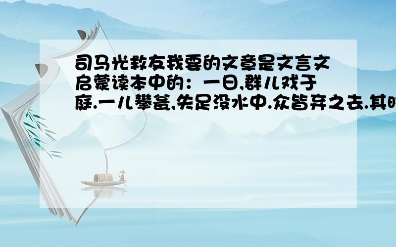 司马光救友我要的文章是文言文启蒙读本中的：一日,群儿戏于庭.一儿攀瓮,失足没水中.众皆弃之去.其时光六七岁,遽持石击瓮,破之,水进,失足者得活.人非惟称其智,且具仁爱之心.（一）解释