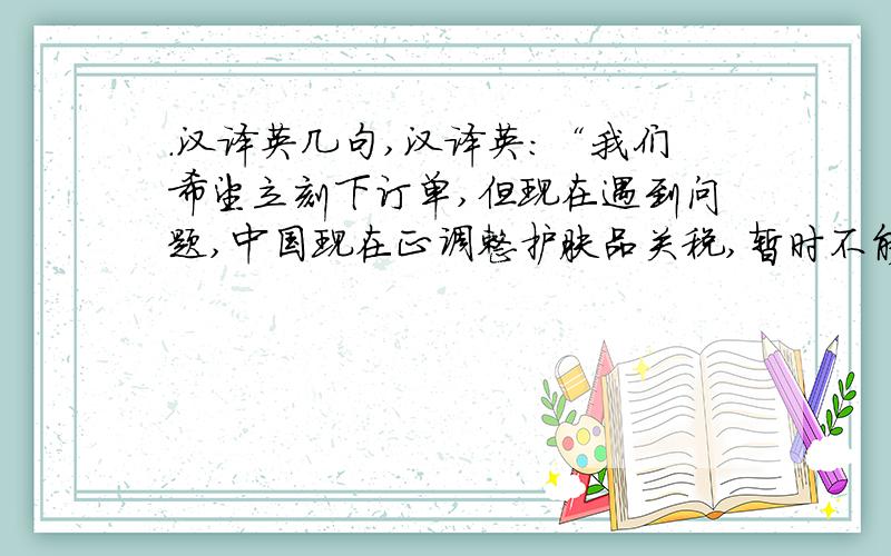 .汉译英几句,汉译英：“我们希望立刻下订单,但现在遇到问题,中国现在正调整护肤品关税,暂时不能进口.而我们的产品需要经过中国和香港中转,七月份都不能进口,到八月中旬才能有明确消