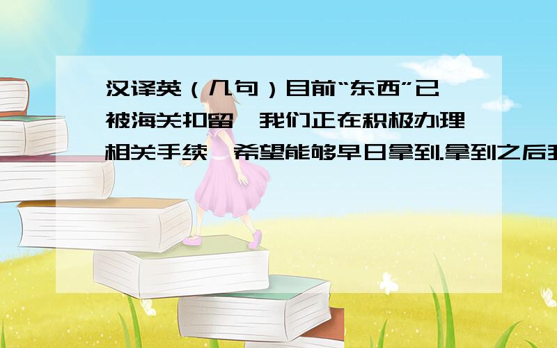 汉译英（几句）目前“东西”已被海关扣留,我们正在积极办理相关手续,希望能够早日拿到.拿到之后我们会立即告诉你.