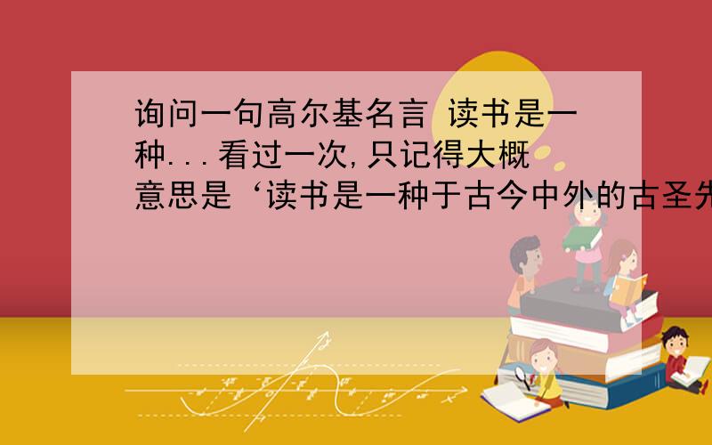 询问一句高尔基名言 读书是一种...看过一次,只记得大概意思是‘读书是一种于古今中外的古圣先贤交流的工具...’,请问有谁知道完整的个那句话是什么?