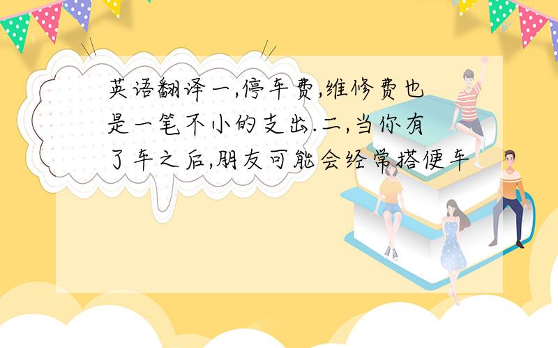 英语翻译一,停车费,维修费也是一笔不小的支出.二,当你有了车之后,朋友可能会经常搭便车