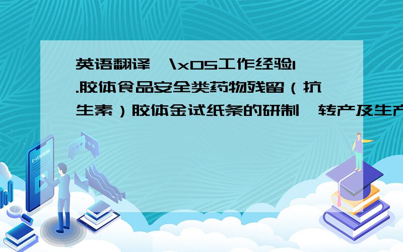 英语翻译☆\x05工作经验1.胶体食品安全类药物残留（抗生素）胶体金试纸条的研制、转产及生产相关经验,研发产品在市销售.2.时间分辨产品（双标）转产验证,临床检验及生产相关经验.3.单
