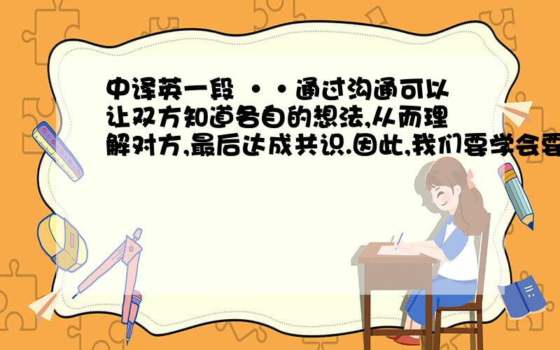 中译英一段 ··通过沟通可以让双方知道各自的想法,从而理解对方,最后达成共识.因此,我们要学会要学会多沟通.只有多沟通,多了解,才能找出问题的原因,矛盾的焦点,也才能更好的化解矛盾,