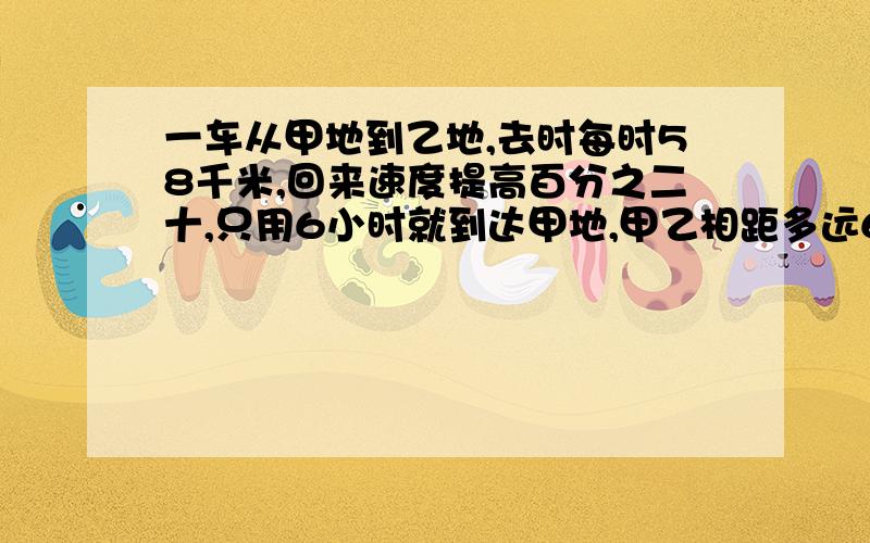 一车从甲地到乙地,去时每时58千米,回来速度提高百分之二十,只用6小时就到达甲地,甲乙相距多远6小时是回来时间,还是来回时间