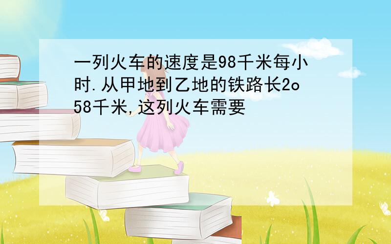 一列火车的速度是98千米每小时.从甲地到乙地的铁路长2o58千米,这列火车需要