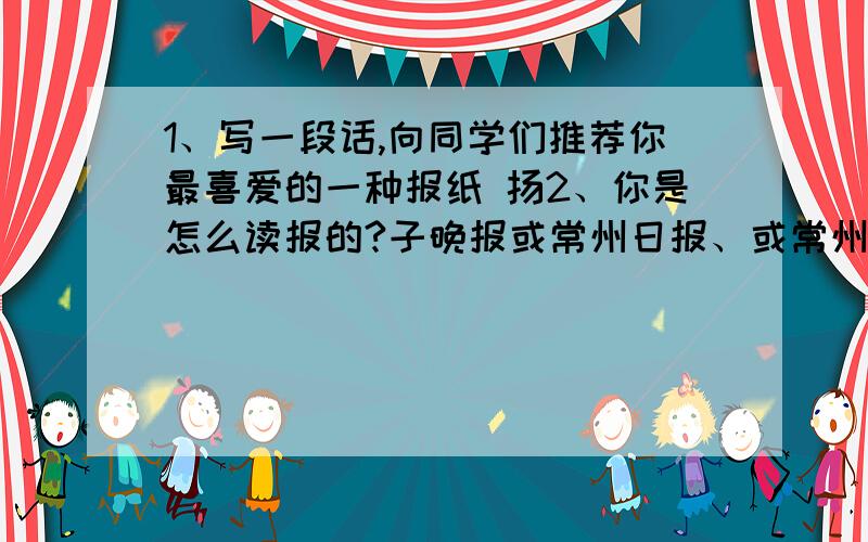 1、写一段话,向同学们推荐你最喜爱的一种报纸 扬2、你是怎么读报的?子晚报或常州日报、或常州晚报