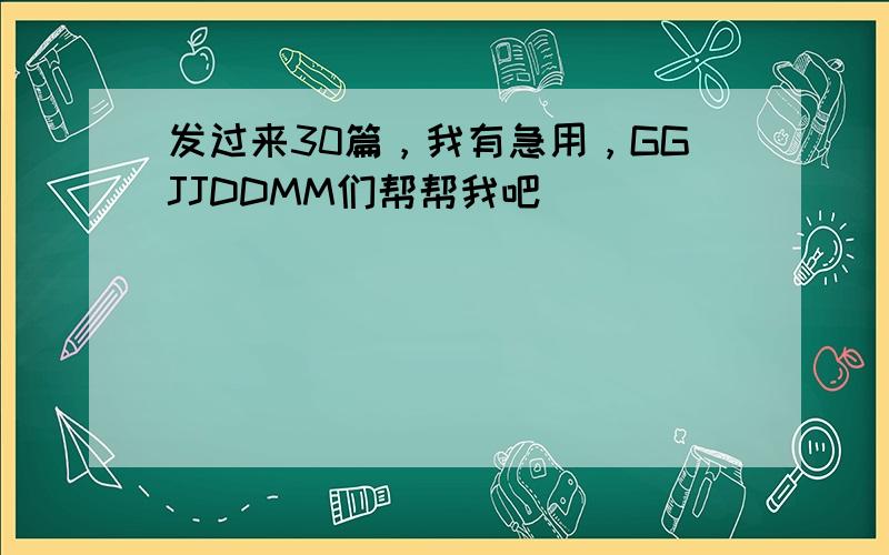 发过来30篇，我有急用，GGJJDDMM们帮帮我吧