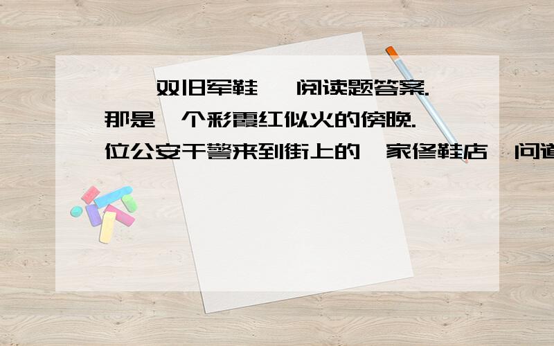 《一双旧军鞋》 阅读题答案.那是一个彩霞红似火的傍晚.一位公安干警来到街上的一家修鞋店,问道：“师傅,上个星期是不是有位高个子的干警来这儿修过鞋?”鞋匠端详着眼前的这位干警,迟