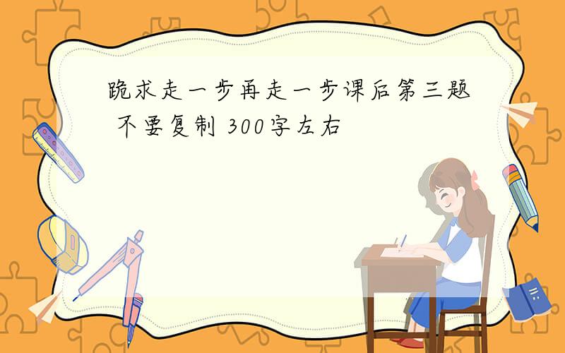 跪求走一步再走一步课后第三题 不要复制 300字左右