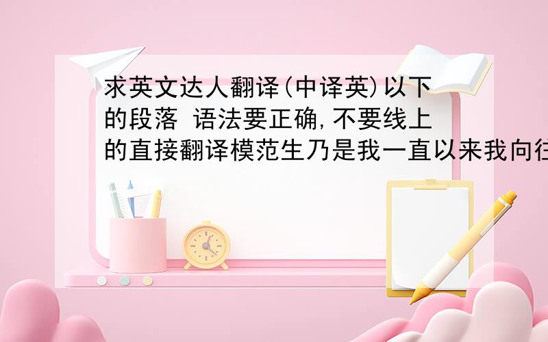 求英文达人翻译(中译英)以下的段落 语法要正确,不要线上的直接翻译模范生乃是我一直以来我向往的,不过生处於这个充满各种物质诱惑的世界中,难以提起这份毅力奋斗.回到正题,我是一位