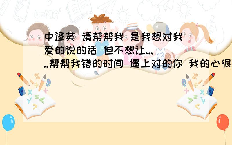 中译英 请帮帮我 是我想对我爱的说的话 但不想让... ..帮帮我错的时间 遇上对的你 我的心很痛很痛 但我很坚强 我独自承受着这一切我很想你 每一天  每一夜 如果可以再从来 那么我会是世