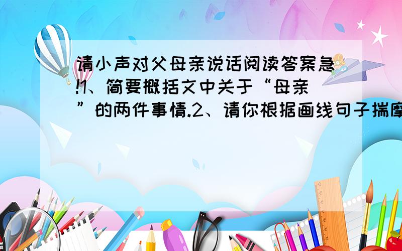 请小声对父母亲说话阅读答案急!1、简要概括文中关于“母亲”的两件事情.2、请你根据画线句子揣摩可怜的母亲望着儿孙两辈远去的身影是的心理活动.3、朋友的母亲不幸患心肌梗塞过世时,